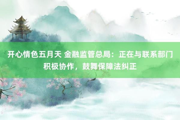 开心情色五月天 金融监管总局：正在与联系部门积极协作，鼓舞保障法纠正