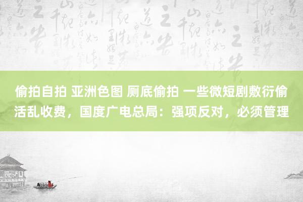 偷拍自拍 亚洲色图 厕底偷拍 一些微短剧敷衍偷活乱收费，国度广电总局：强项反对，必须管理