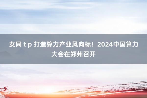 女同 t p 打造算力产业风向标！2024中国算力大会在郑州召开