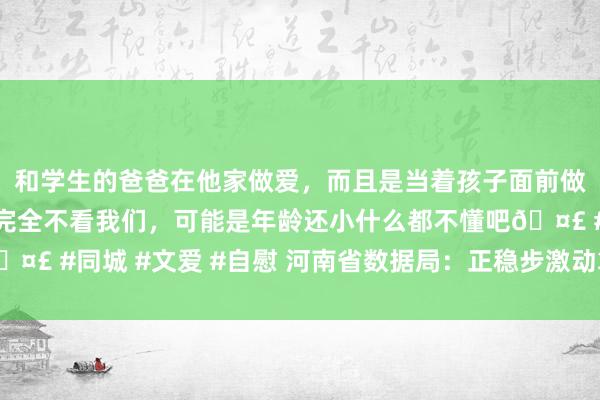 和学生的爸爸在他家做爱，而且是当着孩子面前做爱，太刺激了，孩子完全不看我们，可能是年龄还小什么都不懂吧🤣 #同城 #文爱 #自慰 河南省数据局：正稳步激动算力转换平台拓荒