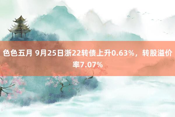 色色五月 9月25日浙22转债上升0.63%，转股溢价率7.07%