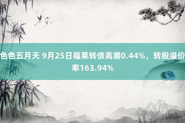 色色五月天 9月25日福莱转债高潮0.44%，转股溢价率163.94%