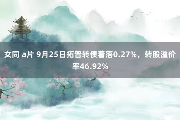 女同 a片 9月25日拓普转债着落0.27%，转股溢价率46.92%