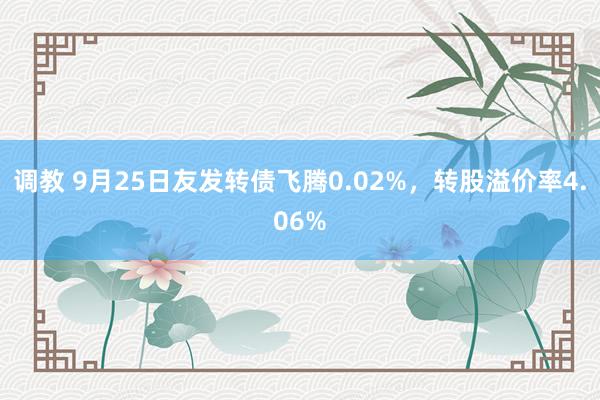 调教 9月25日友发转债飞腾0.02%，转股溢价率4.06%