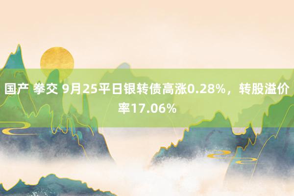 国产 拳交 9月25平日银转债高涨0.28%，转股溢价率17.06%