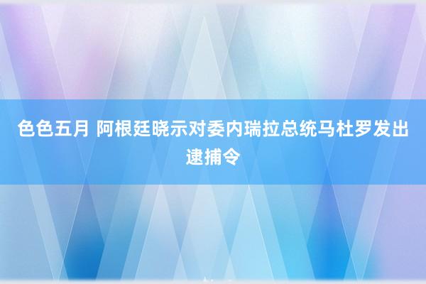 色色五月 阿根廷晓示对委内瑞拉总统马杜罗发出逮捕令