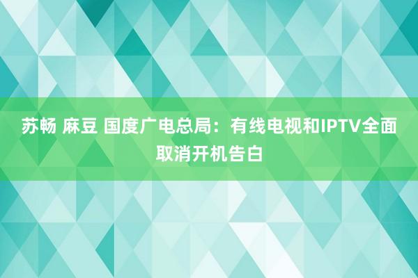 苏畅 麻豆 国度广电总局：有线电视和IPTV全面取消开机告白