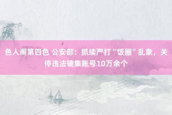 色人阁第四色 公安部：抓续严打“饭圈”乱象，关停违法辘集账号10万余个