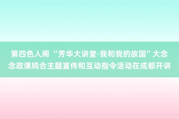 第四色人阁 “芳华大讲堂·我和我的故国”大念念政课鸠合主题宣传和互动指令活动在成都开讲