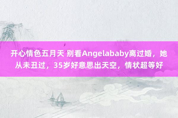 开心情色五月天 别看Angelababy离过婚，她从未丑过，35岁好意思出天空，情状超等好