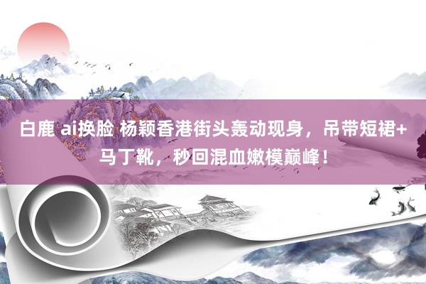 白鹿 ai换脸 杨颖香港街头轰动现身，吊带短裙+马丁靴，秒回混血嫩模巅峰！