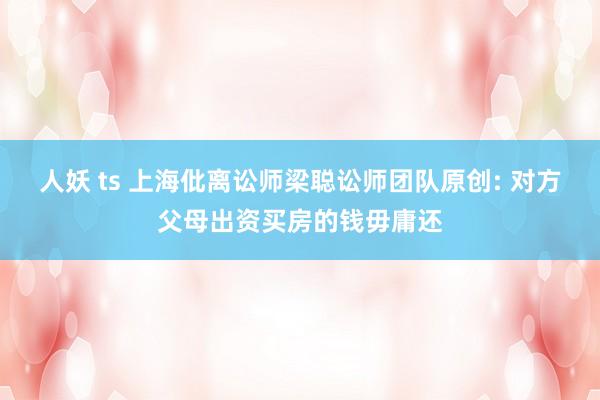 人妖 ts 上海仳离讼师梁聪讼师团队原创: 对方父母出资买房的钱毋庸还