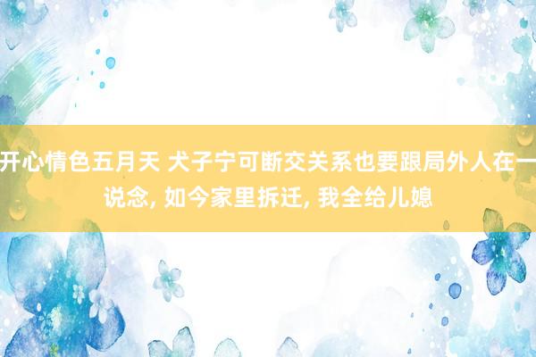 开心情色五月天 犬子宁可断交关系也要跟局外人在一说念， 如今家里拆迁， 我全给儿媳