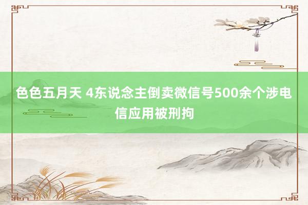 色色五月天 4东说念主倒卖微信号500余个涉电信应用被刑拘