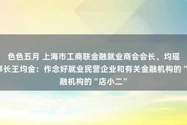 色色五月 上海市工商联金融就业商会会长、均瑶集团董事长王均金：作念好就业民营企业和有关金融机构的“店小二”