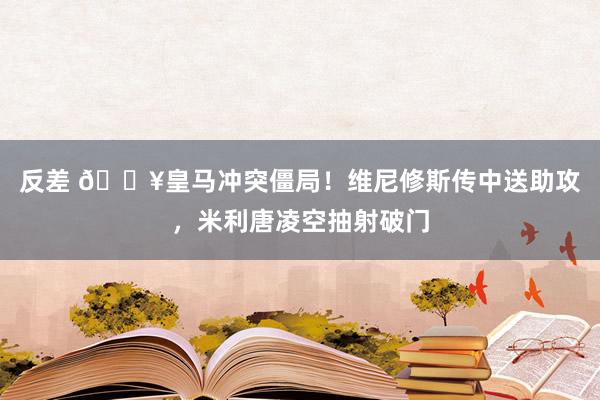 反差 🔥皇马冲突僵局！维尼修斯传中送助攻，米利唐凌空抽射破门