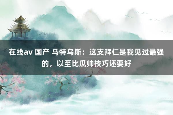 在线av 国产 马特乌斯：这支拜仁是我见过最强的，以至比瓜帅技巧还要好