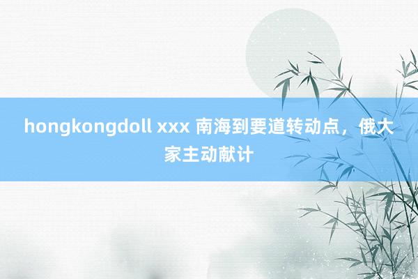 hongkongdoll xxx 南海到要道转动点，俄大家主动献计