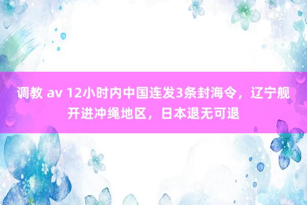 调教 av 12小时内中国连发3条封海令，辽宁舰开进冲绳地区，日本退无可退