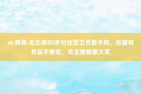 ai 裸舞 毛主席80岁时找警卫员扳手腕，张耀祠有益不使劲，毛主席捧腹大笑