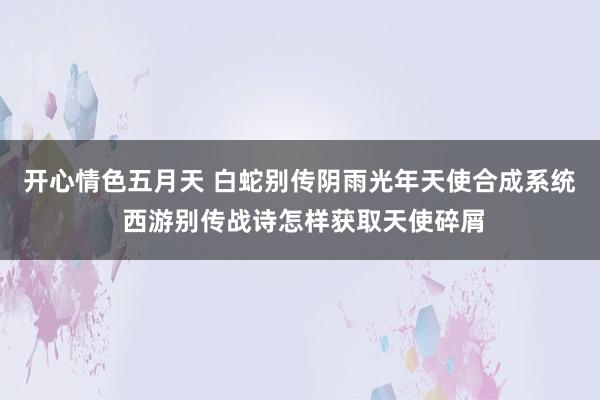 开心情色五月天 白蛇别传阴雨光年天使合成系统 西游别传战诗怎样获取天使碎屑