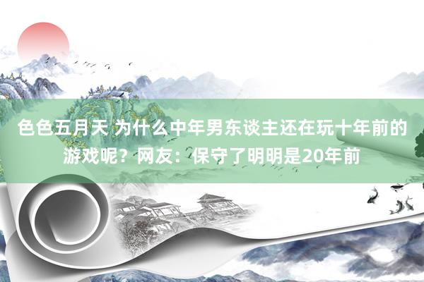 色色五月天 为什么中年男东谈主还在玩十年前的游戏呢？网友：保守了明明是20年前