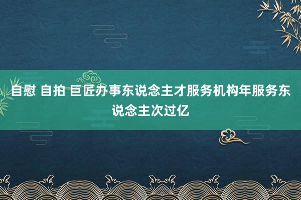 自慰 自拍 巨匠办事东说念主才服务机构年服务东说念主次过亿