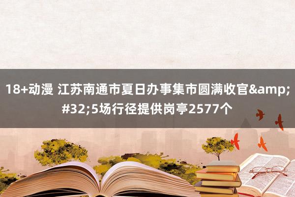 18+动漫 江苏南通市夏日办事集市圆满收官&#32;5场行径提供岗亭2577个