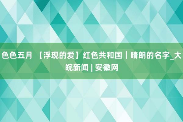 色色五月 【浮现的爱】红色共和国｜晴朗的名字_大皖新闻 | 安徽网