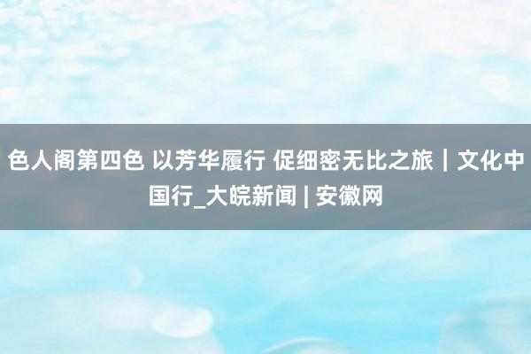 色人阁第四色 以芳华履行 促细密无比之旅｜文化中国行_大皖新闻 | 安徽网