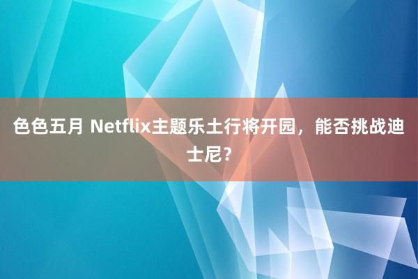 色色五月 Netflix主题乐土行将开园，能否挑战迪士尼？