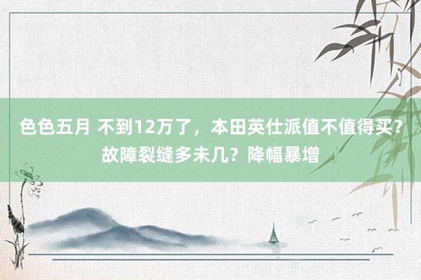 色色五月 不到12万了，本田英仕派值不值得买？故障裂缝多未几？降幅暴增