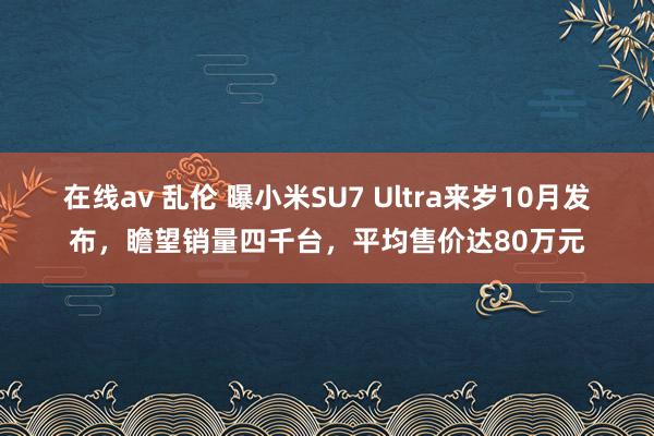 在线av 乱伦 曝小米SU7 Ultra来岁10月发布，瞻望销量四千台，平均售价达80万元