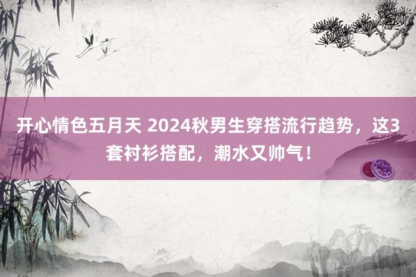 开心情色五月天 2024秋男生穿搭流行趋势，这3套衬衫搭配，潮水又帅气！