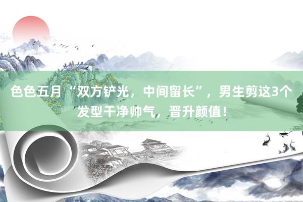 色色五月 “双方铲光，中间留长”，男生剪这3个发型干净帅气，晋升颜值！