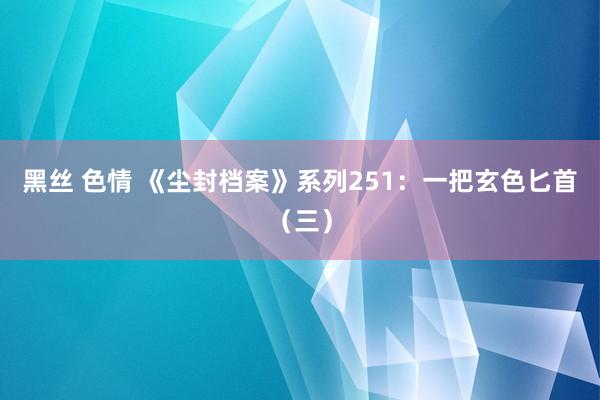 黑丝 色情 《尘封档案》系列251：一把玄色匕首（三）