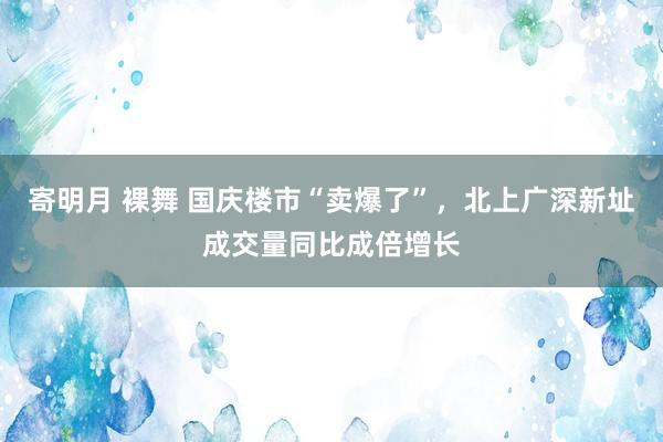 寄明月 裸舞 国庆楼市“卖爆了”，北上广深新址成交量同比成倍增长