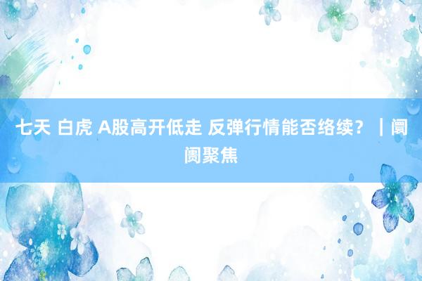 七天 白虎 A股高开低走 反弹行情能否络续？｜阛阓聚焦