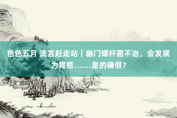 色色五月 流言赶走站｜幽门螺杆菌不治，会发展为胃癌……是的确假？