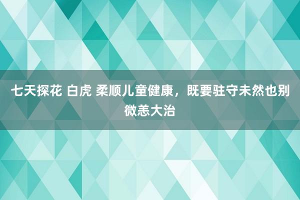 七天探花 白虎 柔顺儿童健康，既要驻守未然也别微恙大治