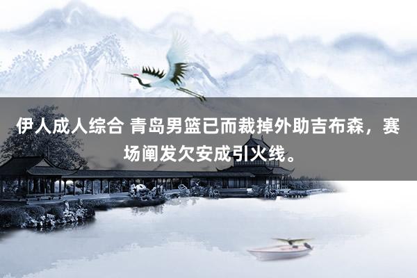 伊人成人综合 青岛男篮已而裁掉外助吉布森，赛场阐发欠安成引火线。