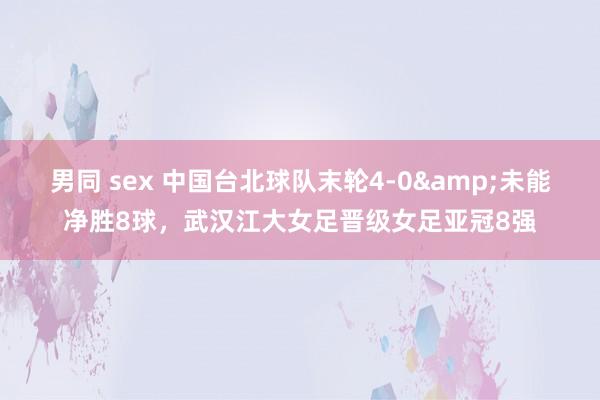 男同 sex 中国台北球队末轮4-0&未能净胜8球，武汉江大女足晋级女足亚冠8强