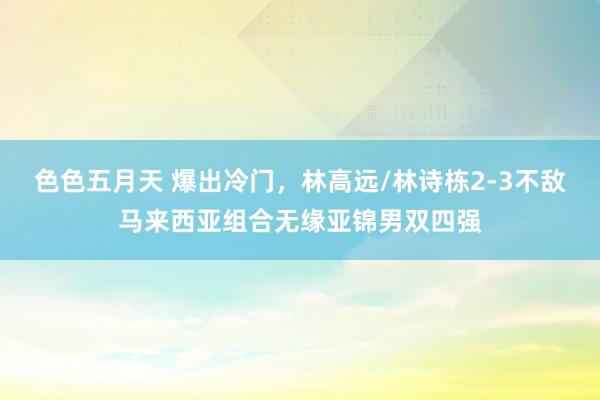 色色五月天 爆出冷门，林高远/林诗栋2-3不敌马来西亚组合无缘亚锦男双四强