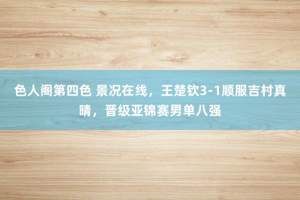 色人阁第四色 景况在线，王楚钦3-1顺服吉村真晴，晋级亚锦赛男单八强