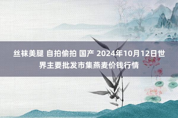 丝袜美腿 自拍偷拍 国产 2024年10月12日世界主要批发市集燕麦价钱行情