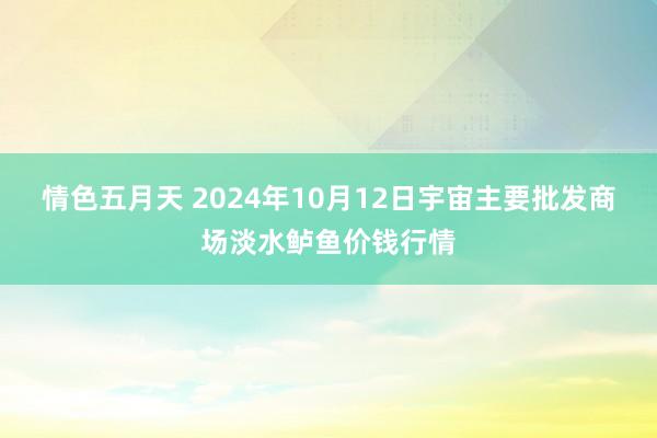 情色五月天 2024年10月12日宇宙主要批发商场淡水鲈鱼价钱行情