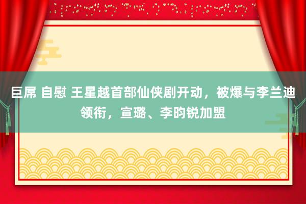 巨屌 自慰 王星越首部仙侠剧开动，被爆与李兰迪领衔，宣璐、李昀锐加盟