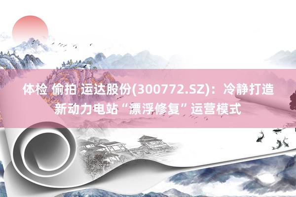 体检 偷拍 运达股份(300772.SZ)：冷静打造新动力电站“漂浮修复”运营模式