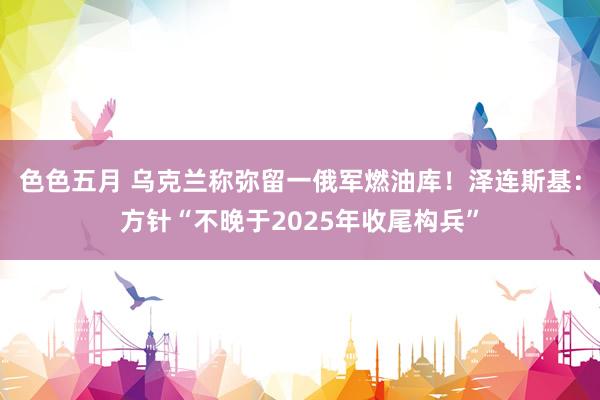 色色五月 乌克兰称弥留一俄军燃油库！泽连斯基：方针“不晚于2025年收尾构兵”