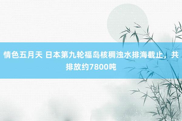 情色五月天 日本第九轮福岛核稠浊水排海截止，共排放约7800吨